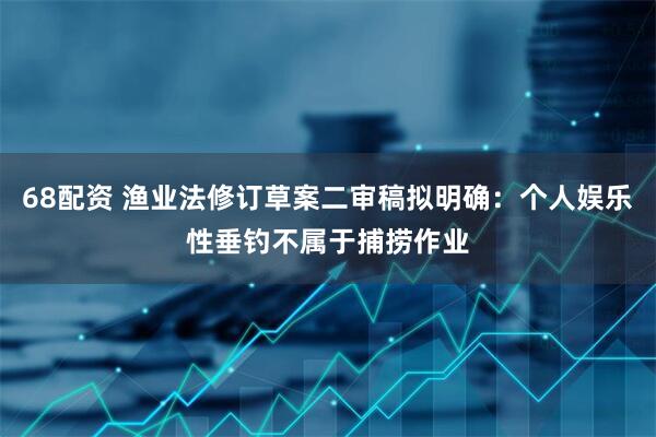 68配资 渔业法修订草案二审稿拟明确：个人娱乐性垂钓不属于捕捞作业