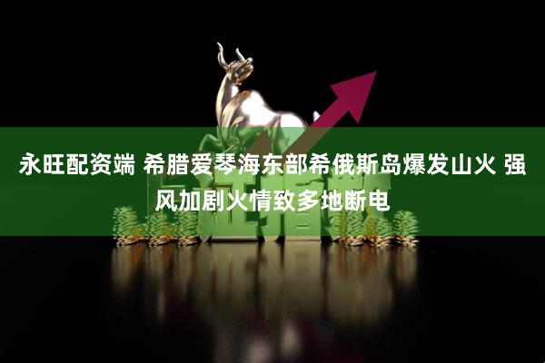永旺配资端 希腊爱琴海东部希俄斯岛爆发山火 强风加剧火情致多地断电