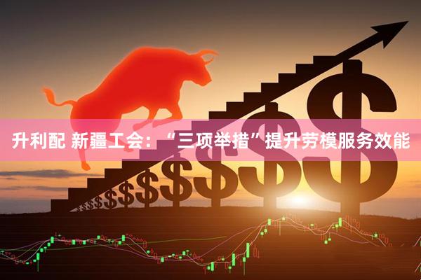 升利配 新疆工会：“三项举措”提升劳模服务效能