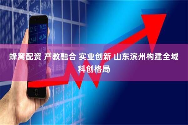 蜂窝配资 产教融合 实业创新 山东滨州构建全域科创格局