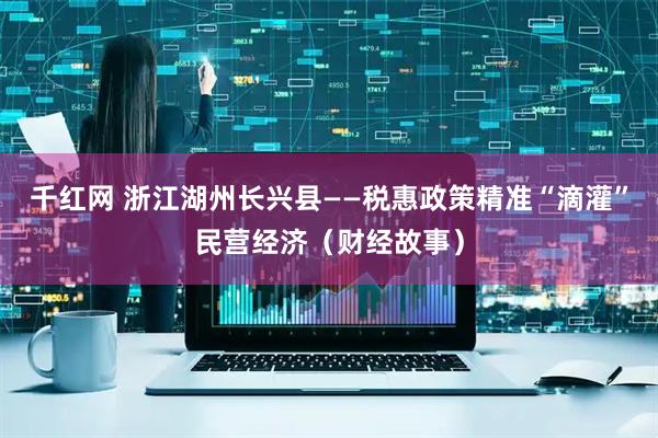 千红网 浙江湖州长兴县——税惠政策精准“滴灌”民营经济（财经故事）