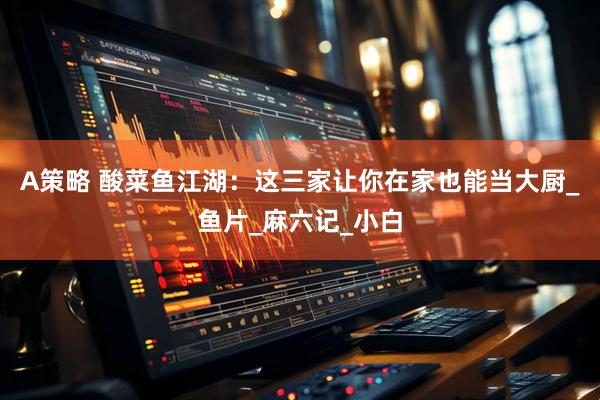 A策略 酸菜鱼江湖：这三家让你在家也能当大厨_鱼片_麻六记_小白