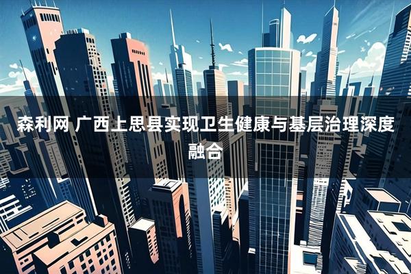 森利网 广西上思县实现卫生健康与基层治理深度融合
