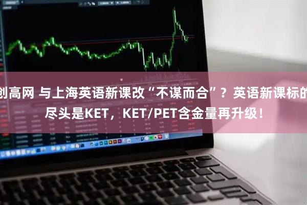 创高网 与上海英语新课改“不谋而合”？英语新课标的尽头是KET，KET/PET含金量再升级！