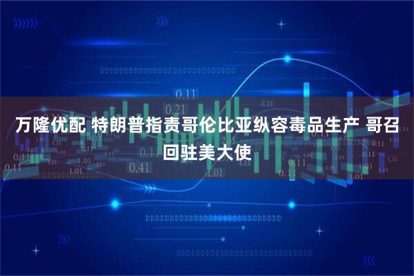 万隆优配 特朗普指责哥伦比亚纵容毒品生产 哥召回驻美大使