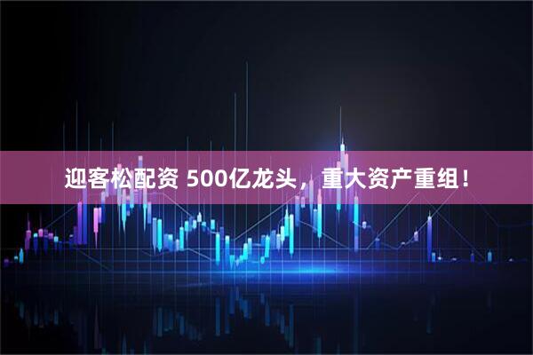 迎客松配资 500亿龙头，重大资产重组！