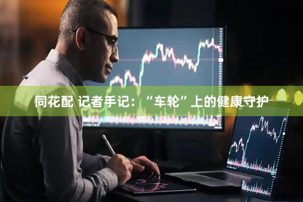 同花配 记者手记：“车轮”上的健康守护