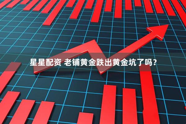 星星配资 老铺黄金跌出黄金坑了吗？